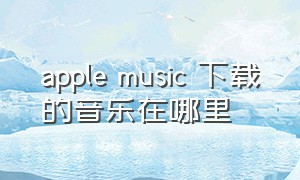 apple music 下载的音乐在哪里