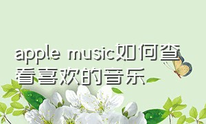 apple music如何查看喜欢的音乐（如何在apple music中找到喜欢音乐）