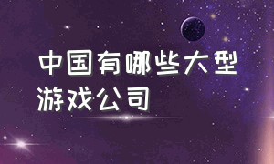 中国有哪些大型游戏公司（中国最新十大游戏公司）