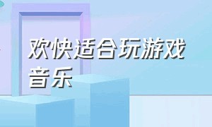 欢快适合玩游戏音乐（玩游戏背景音乐活跃气氛欢快）