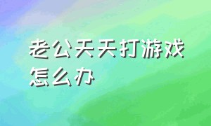 老公天天打游戏怎么办（老公爱打游戏怎么治他）