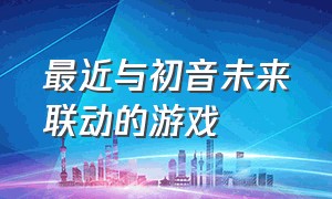 最近与初音未来联动的游戏（最近与初音未来联动的游戏叫什么）