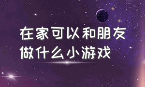 在家可以和朋友做什么小游戏（和小朋友在家里做什么好玩的游戏）