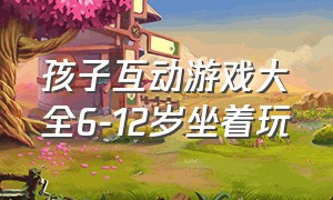 孩子互动游戏大全6-12岁坐着玩