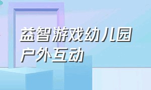 益智游戏幼儿园户外互动（亲子互动游戏幼儿园户外游戏）