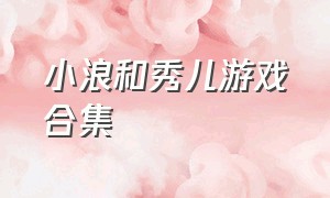 小浪和秀儿游戏合集（游小浪和秀儿介绍游戏）