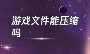 游戏文件能压缩吗（游戏文件压缩成什么文件）