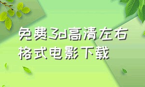 免费3d高清左右格式电影下载（左右格式3d电影片源免费版下载）