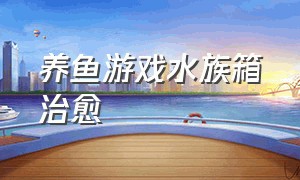 养鱼游戏水族箱治愈（水族馆养鱼游戏怎么下载）