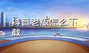 抖音老版怎么下载（抖音旧版本 怎么下载）