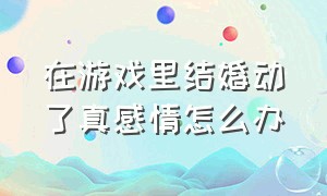 在游戏里结婚动了真感情怎么办