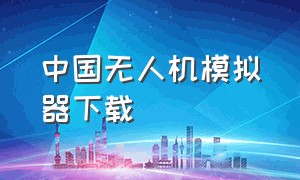 中国无人机模拟器下载（无人机模拟器软件在哪里下载）