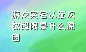 游戏实名认证次数超限是什么原因（游戏实名认证超限怎么处理）