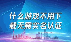 什么游戏不用下载无需实名认证（什么游戏不用登录和不用实名认证）