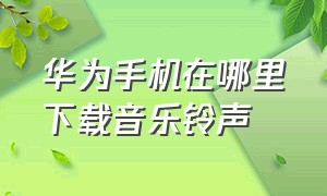 华为手机在哪里下载音乐铃声（华为手机本地音乐在哪里找到）