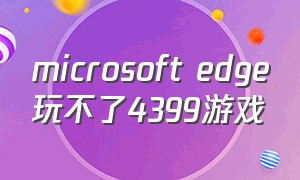 microsoft edge玩不了4399游戏（怎么解决microsoftedge玩不了4399）