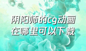 阴阳师的cg动画在哪里可以下载（阴阳师官方 cg动画完整版）