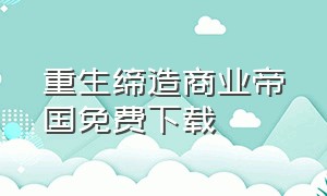 重生缔造商业帝国免费下载（重生1998缔造商业帝国完整版）