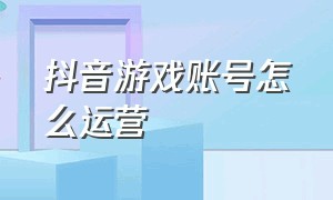 抖音游戏账号怎么运营