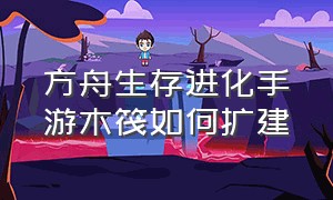 方舟生存进化手游木筏如何扩建（方舟生存进化手游木筏怎么解锁）