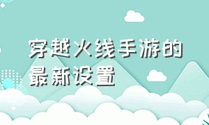 穿越火线手游的最新设置（穿越火线手游刷钻石免费）