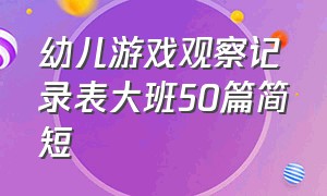 幼儿游戏观察记录表大班50篇简短