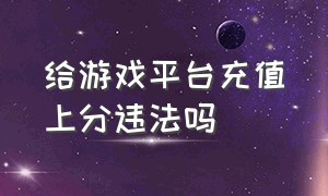 给游戏平台充值上分违法吗（给游戏平台充值违法吗）