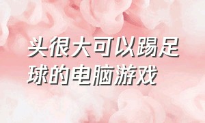 头很大可以踢足球的电脑游戏（电脑踢足球的游戏叫什么名字）