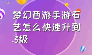 梦幻西游手游石艺怎么快速升到3级（梦幻西游手游石艺进阶三级答案）