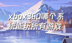 xbox360哪个系统能玩所有游戏