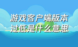 游戏客户端版本过低是什么意思