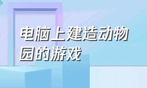 电脑上建造动物园的游戏（建造动物园类游戏）