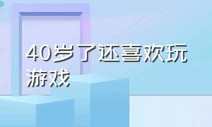 40岁了还喜欢玩游戏（40岁还喜欢玩游戏）