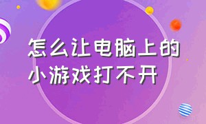 怎么让电脑上的小游戏打不开（电脑上小程序的游戏打不开怎么办）