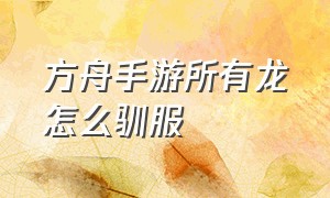 方舟手游所有龙怎么驯服（方舟手游破解版下载）