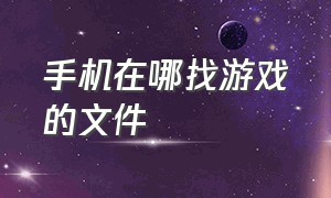 手机在哪找游戏的文件（手机怎么找到游戏的文件目录）