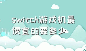 switch游戏机最便宜的要多少（switch游戏机最贵要多少钱）