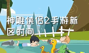 神雕侠侣2手游新区时间（神雕侠侣2手游什么时候开新服）