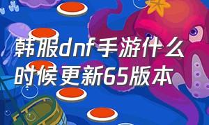 韩服dnf手游什么时候更新65版本（韩服dnf手游6月份更新）