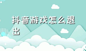 抖音游戏怎么退出（怎样退出抖音里面的游戏）