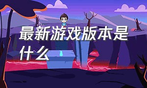 最新游戏版本是什么（游戏更新历史版本）