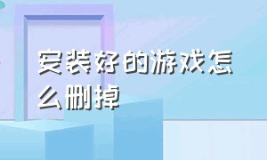 安装好的游戏怎么删掉（安装的游戏怎么删除）