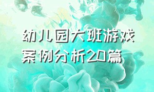 幼儿园大班游戏案例分析20篇