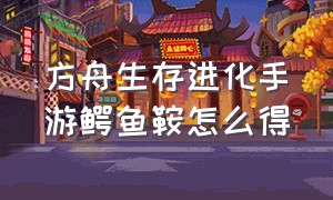 方舟生存进化手游鳄鱼鞍怎么得（方舟生存进化手游怎么下载）