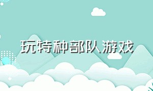 玩特种部队游戏（玩特种部队游戏犯法吗）