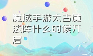 魔域手游太古魔法阵什么时候开启（魔域手游十星解毒攻略大全）