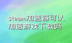 steam加速器可以加速游戏下载吗