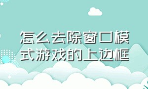 怎么去除窗口模式游戏的上边框（游戏窗口化怎么把白框去掉）