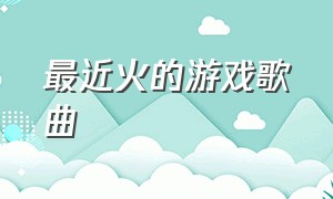 最近火的游戏歌曲（最近游戏里面最火的歌曲）