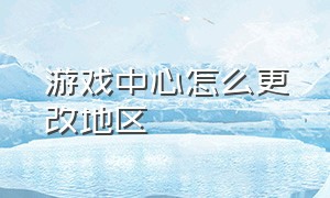 游戏中心怎么更改地区（游戏中心怎么更改地区位置）